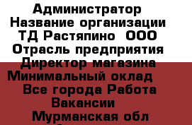 Администратор › Название организации ­ ТД Растяпино, ООО › Отрасль предприятия ­ Директор магазина › Минимальный оклад ­ 1 - Все города Работа » Вакансии   . Мурманская обл.,Апатиты г.